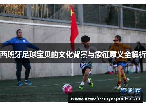西班牙足球宝贝的文化背景与象征意义全解析 西班牙足球宝贝的文化背景与象征意义全解析