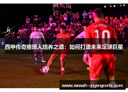 西甲传奇接班人培养之道:如何打造未来足球巨星 西甲传奇接班人培养之道:如何打造未来足球巨星