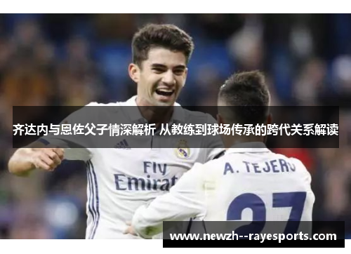 齐达内与恩佐父子情深解析 从教练到球场传承的跨代关系解读