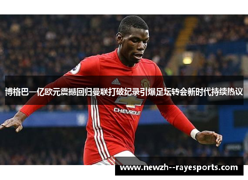博格巴一亿欧元震撼回归曼联打破纪录引爆足坛转会新时代持续热议