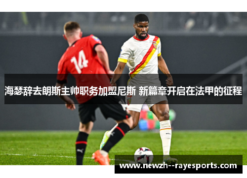 海瑟辞去朗斯主帅职务加盟尼斯 新篇章开启在法甲的征程 海瑟辞去朗斯主帅职务加盟尼斯 新篇章开启在法甲的征程